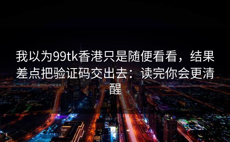 我以为99tk香港只是随便看看，结果差点把验证码交出去：读完你会更清醒