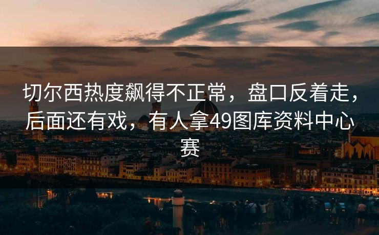 切尔西热度飙得不正常，盘口反着走，后面还有戏，有人拿49图库资料中心赛