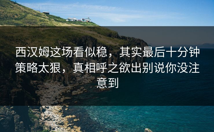 西汉姆这场看似稳，其实最后十分钟策略太狠，真相呼之欲出别说你没注意到
